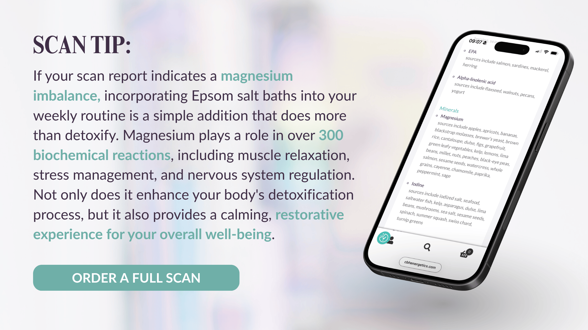 If your scan report indicates a magnesium imbalance, incorporating Epsom salt baths into your weekly routine is a simple addition that does more than detoxify. Magnesium plays a role in over 300 biochemical reactions, including muscle relaxation, stress management, and nervous system regulation. Not only does it enhance your body's detoxification process, but it also provides a calming, restorative experience for your overall well-being.