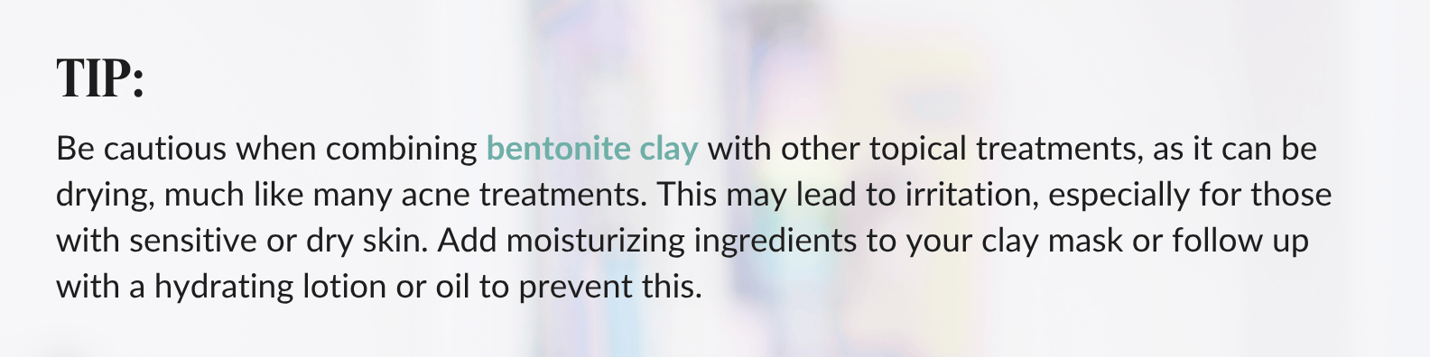 Be cautious when combining bentonite clay with other topical treatments, as it can be drying, much like many acne treatments. This may lead to irritation, especially for those with sensitive or dry skin. Add moisturizing ingredients to your clay mask or follow up with a hydrating lotion or oil to prevent this.