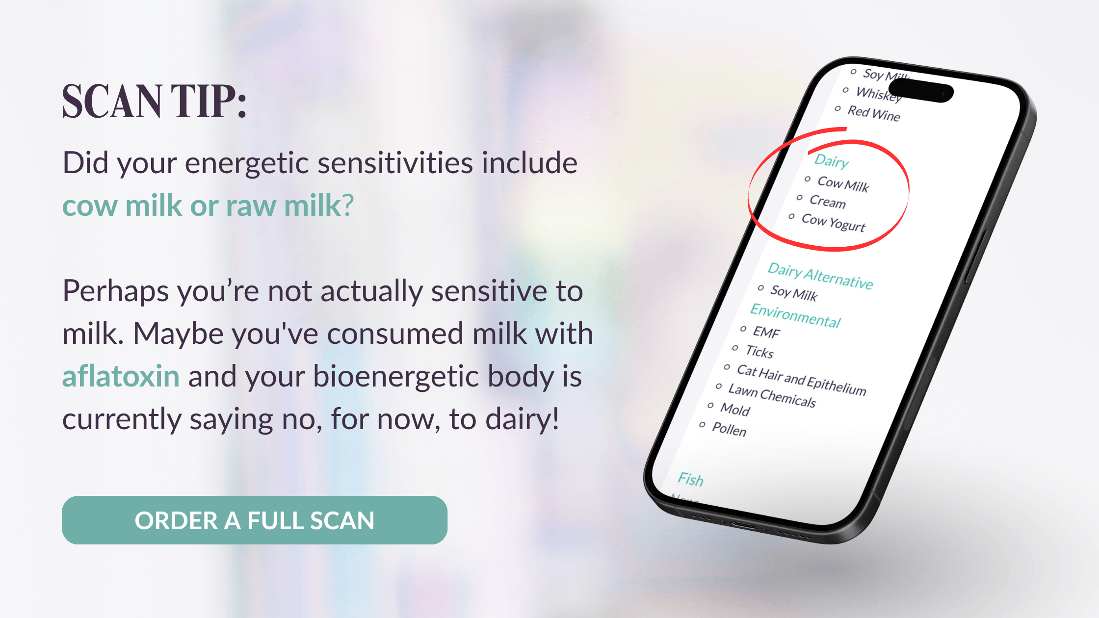 Scan Tip: Did your energetic sensitivities include cow milk or raw milk? Perhaps you’re not actually sensitive to milk. Maybe you've consumed milk with aflatoxin and your bioenergetic body is currently saying no, for now, to dairy!