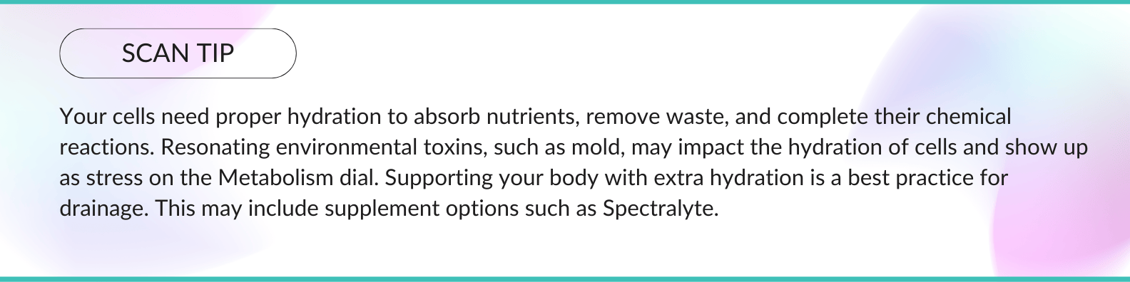 This is a scan tip that reads: Your cells need proper hydration to absorb nutrients, remove waste, and complete their chemical reactions. Resonating environmental toxins, such as mold, may impact the hydration of cells and show up as stress on the Metabolism dial. Supporting your body with extra hydration is a best practice for drainage. This may include supplement options such as Spectralyte.